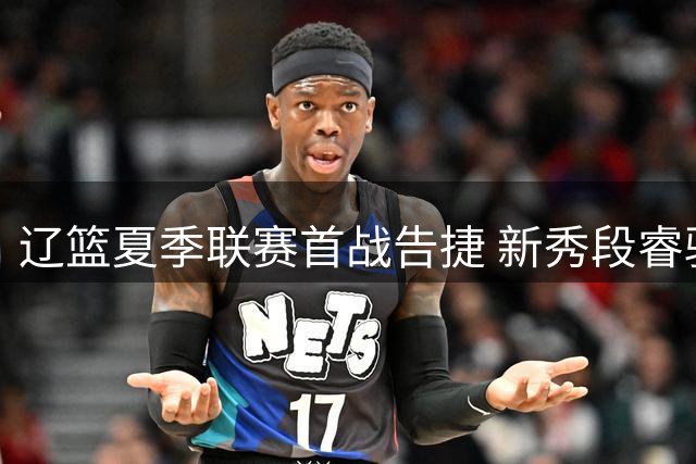 辽篮夏季联赛首战告捷 新秀段睿骐表现可圈可点