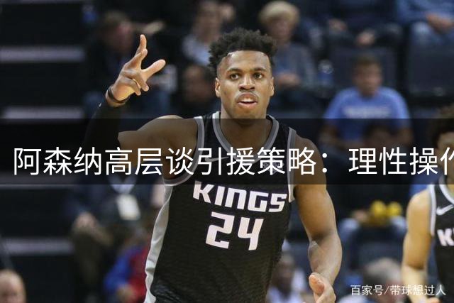 阿森纳高层谈引援策略：理性操作为先 球员满意度至上