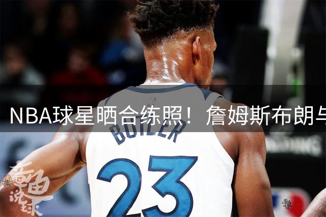 NBA球星晒合练照！詹姆斯布朗与马克西共同备战新赛季
